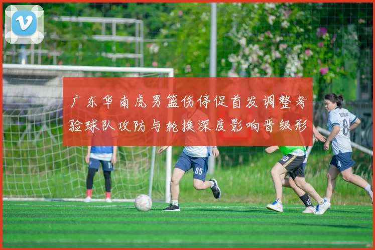 广东华南虎男篮伤停促首发调整考验球队攻防与轮换深度影响晋级形势