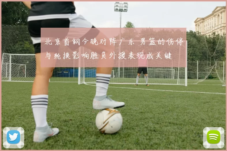 北京首钢今晚对阵广东 男篮的伤停与轮换影响胜负外援表现成关键