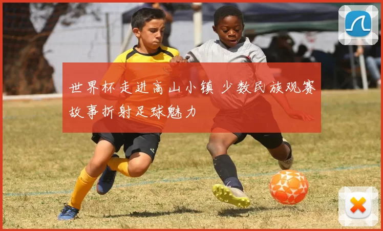 世界杯走进高山小镇 少数民族观赛故事折射足球魅力